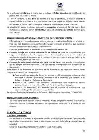 10
Provincia del Chaco
MINISTERIO DE EDUCACIÓN,
CULTURA, CIENCIA Y TECNOLOGÍA
U.E.P. Nº 71 - Nivel Terciario
INSTITUTO SUPERIOR DARDO ROCHA
Si se utiliza como lista base la misma que se indique en lista a actualizar, se modificarán los
precios de la lista sobre sí misma.
Si por el contrario, la lista base es distinta a la lista a actualizar, se estarán creando o
actualizando los precios de la lista a actualizar a partir de los precios de la lista base. En este
último caso, se puede estar creando una lista nueva o modificando una ya existente.
La actualización puede realizarse aplicando un porcentaje al precio de la lista base o bien
multiplicando el precio por un coeficiente, o aplicando el margen de utilidad definido para
cada artículo.
17) DEFINIR EL FORMATO DE COMPROBANTES QUE PUEDE EMITIR EL SISTEMA.
El formato de los comprobantes que emite el sistema es totalmente definible por el usuario.
Para cada tipo de comprobante, existe un formato de formulario predefinido que puede ser
utilizado o modificado de acuerdo a las necesidades.
El usuario puede modificar el formato de los comprobantes a través del:
 Comando Dibujar del proceso Actualización de Talonarios: para los comprobantes que
tengan asociados talonarios. Para poder editar el formato del talonario, se debe indicar el
nombre del modelo de impresión en el talonario. Estos son: Factura, Nota de Débito y de
Crédito, Remito, Recibo de Cobranza.
 Comando Formularios del Administrador de la Base de Datos: para aquellos comprobantes
que no tengan asociados talonarios. Esto son: Pedido y Comprobante de Cancelación de
Documentos.
Para modificar la definición del contenido de los formularios, es necesario conocer cierta
nomenclatura, conforme a lo siguiente:
 Todo aquello que se escriba dentro del formulario saldrá impreso textualmente salvo
que lleve el símbolo “@ (arroba)” al comienzo de la expresión, que identifica a las
Palabras de Control y Palabras de Reemplazo.
 Palabras de Control: Son comandos predefinidos que especifican ciertas
características de la impresión del formulario, p. ej. : cantidad de copias.
 Palabras de Reemplazo: Son variables que al imprimir el comprobante, son
reemplazadas por los valores correspondientes.
Se adjuntan fotocopias de las palabras de Control y de Reemplazo disponibles. (VER ANEXO).
18) COMPOSICIÓN INICIAL DE SALDOS:
Se aplica dentro del módulo cuentas corrientes. No es obligatorio. Permite inicializar los
saldos de cuentas corrientes resultantes de operaciones anteriores a la utilización del
sistema.
B) MÓDULO PEDIDOS
I) INGRESO DE PEDIDOS
Por medio de este proceso se ingresan los pedidos efectuados por los clientes, que quedarán
registrados como pendientes hasta el momento en que sean facturados y entregados en su
totalidad.
El ingreso de pedidos implica comprometer el stock involucrado.
 