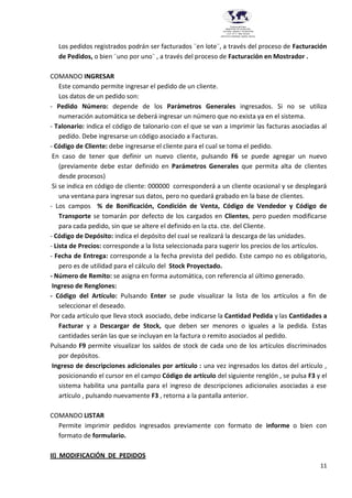 11
Provincia del Chaco
MINISTERIO DE EDUCACIÓN,
CULTURA, CIENCIA Y TECNOLOGÍA
U.E.P. Nº 71 - Nivel Terciario
INSTITUTO SUPERIOR DARDO ROCHA
Los pedidos registrados podrán ser facturados ¨en lote¨, a través del proceso de Facturación
de Pedidos, o bien ¨uno por uno¨ , a través del proceso de Facturación en Mostrador .
COMANDO INGRESAR
Este comando permite ingresar el pedido de un cliente.
Los datos de un pedido son:
- Pedido Número: depende de los Parámetros Generales ingresados. Si no se utiliza
numeración automática se deberá ingresar un número que no exista ya en el sistema.
- Talonario: indica el código de talonario con el que se van a imprimir las facturas asociadas al
pedido. Debe ingresarse un código asociado a Facturas.
- Código de Cliente: debe ingresarse el cliente para el cual se toma el pedido.
En caso de tener que definir un nuevo cliente, pulsando F6 se puede agregar un nuevo
(previamente debe estar definido en Parámetros Generales que permita alta de clientes
desde procesos)
Si se indica en código de cliente: 000000 corresponderá a un cliente ocasional y se desplegará
una ventana para ingresar sus datos, pero no quedará grabado en la base de clientes.
- Los campos % de Bonificación, Condición de Venta, Código de Vendedor y Código de
Transporte se tomarán por defecto de los cargados en Clientes, pero pueden modificarse
para cada pedido, sin que se altere el definido en la cta. cte. del Cliente.
- Código de Depósito: indica el depósito del cual se realizará la descarga de las unidades.
- Lista de Precios: corresponde a la lista seleccionada para sugerir los precios de los artículos.
- Fecha de Entrega: corresponde a la fecha prevista del pedido. Este campo no es obligatorio,
pero es de utilidad para el cálculo del Stock Proyectado.
- Número de Remito: se asigna en forma automática, con referencia al último generado.
Ingreso de Renglones:
- Código del Artículo: Pulsando Enter se pude visualizar la lista de los artículos a fin de
seleccionar el deseado.
Por cada artículo que lleva stock asociado, debe indicarse la Cantidad Pedida y las Cantidades a
Facturar y a Descargar de Stock, que deben ser menores o iguales a la pedida. Estas
cantidades serán las que se incluyan en la factura o remito asociados al pedido.
Pulsando F9 permite visualizar los saldos de stock de cada uno de los artículos discriminados
por depósitos.
Ingreso de descripciones adicionales por artículo : una vez ingresados los datos del artículo ,
posicionando el cursor en el campo Código de artículo del siguiente renglón , se pulsa F3 y el
sistema habilita una pantalla para el ingreso de descripciones adicionales asociadas a ese
artículo , pulsando nuevamente F3 , retorna a la pantalla anterior.
COMANDO LISTAR
Permite imprimir pedidos ingresados previamente con formato de informe o bien con
formato de formulario.
II) MODIFICACIÓN DE PEDIDOS
 