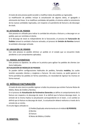 12
Provincia del Chaco
MINISTERIO DE EDUCACIÓN,
CULTURA, CIENCIA Y TECNOLOGÍA
U.E.P. Nº 71 - Nivel Terciario
INSTITUTO SUPERIOR DARDO ROCHA
A través de este proceso podrá acceder a modificar datos de pedidos ya ingresados.
La modificación de pedidos incluye la actualización de algunos datos, el agregado o
eliminación de líneas. Si se modifican cantidades del pedido, el sistema valida la consistencia
de las nuevas cantidades ingresadas, con respecto a lo pendiente de facturar y de descargar
de stock.
III) ACTIVACIÓN DE PEDIDOS
Este proceso es utilizado para indicar la cantidad de artículos a facturar y a descargar en un
pedido, para ser remitidos al cliente.
Si la descarga de stock es independiente de la facturación, el proceso de Facturación de
Pedidos tomará la cantidad a facturar activada y el proceso de Emisión de Remitos tomará
la cantidad a descargar activada.
IV ) ANULACIÓN DE PEDIDOS
Con este proceso es posible eliminar un pedido en el estado que se encuentre (todo
pendiente o con comprobantes aplicados).
V ) PEDIDOS AUTOMÁTICOS
Este proceso es Optativo. Se utiliza en la práctica para agilizar los pedidos de clientes con
ítems habituales.
ACTUALIZACIÓN DE MODELOS DE PEDIDOS
Se pueden definir configuraciones habituales de pedidos, llamadas modelos, las cuales
tendrán asociados clientes y renglones a facturar. De esta manera, se podrá generar en
forma periódica los pedidos en forma automática, sin necesidad de ingresar los mismos en
forma manual.
C) MÓDULO FACTURACIÓN
A través de este menú es posible ingresar a todos los procesos que emiten Facturas Notas de
Débito, Notas de Crédito y Remitos.
En el proceso de Actualización de Parámetros Generales se define el comportamiento de la
factura con respecto a la descarga de stock. Si se definió que la factura descarga stock , la
emisión de la misma implica la actualización correspondiente en el stock ; si en cambio se
definió que la factura no descarga de stock , la actualización deberá realizarse a través de la
emisión de un remito .
El circuito lógico utilizado es:
1) Pedido (Explicado anteriormente en el módulo B) PEDIDOS)
2) Remito
3) Factura
4) Notas de Débito y Crédito
2) REMITOS:
 