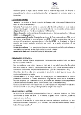 13
Provincia del Chaco
MINISTERIO DE EDUCACIÓN,
CULTURA, CIENCIA Y TECNOLOGÍA
U.E.P. Nº 71 - Nivel Terciario
INSTITUTO SUPERIOR DARDO ROCHA
El sistema prevé el ingreso de los remitos para su posterior imputación a la factura, la
devolución de los mismos, su anulación, consulta y la imputación de remitos a facturas ya
ingresadas.
I) EMISIÓN DE REMITOS
Mediante este proceso se podrán emitir los remitos de stock, generando el movimiento de
salida de stock correspondiente.
 Talonario: Para ingresar un remito es necesario haber definido un talonario en el proceso
correspondiente, para el control de la numeración interna y su impresión, corresponde un
código de Talonario con Tipo de comprobante = REM (remito) .
 Cliente: Se pueden emitir remitos a clientes de cta. cte. o clientes ocasionales, indicando
000000 en el código de Cliente.
 Comprobante de Referencia: El tipo de Comprobante de Referencia puede ser: PED para el
caso de ser un pedido y de ser una factura será FAC. En ambos casos se debe ingresar el
número del comprobante correspondiente. Pulsando ENTER se desplegará la lista de
aquellos que tengan unidades pendientes de remitir y se podrá seleccionar el que
corresponda.
 Ingreso de renglones: En el caso de seleccionar un Comprobante de Referencia, el sistema
sugerirá los renglones del remito. De lo contrario se debe ingresar :
Código del Artículo: es el código definido en el Módulo de Stock.
II) DEVOLUCIÓN DE REMITOS:
Este proceso permite ingresar comprobantes correspondientes a devoluciones parciales o
totales de remitos emitidos.
Este comprobante generará un ingreso de stock por la mercadería devuelta. Se deberá
indicar un código de Talonario, correspondiente a devoluciones el cual permite controlar la
numeración e imprimir el comprobante de devolución. (Tipo de Comprobante = DEV)
El remito a devolver debe tener un estado de pendiente, es decir que no puede estar
totalmente facturado o anulado.
 Pulsando ENTER en el campo "Remito Nº:" se desplegará una lista con todos los remitos
pendientes del Cliente. El sistema mostrará los renglones del remito con la cantidad de
unidades originales y la cantidad a devolver, mostrando por defecto la cantidad pendiente
(Diferencia entre cantidad del remito - cantidad facturada - cantidad devuelta.)
 La devolución de remitos siempre se realiza en unidades de stock, independientemente de la
unidad de medida en la cual haya sido ingresado el comprobante original.
III ) ANULACIÓN DE REMITOS:
La anulación de un remito previamente ingresado borrará todos los renglones del mismo
actualizando los saldos de stock. El nº interno no podrá volver a utilizarse, quedando
registrado como Anulado.
Para permitir la anulación el remito debe encontrarse totalmente pendiente (no tener
cantidades facturadas ni devueltas), si se utiliza P.P.P. la fecha del remito debe ser mayor a
la del último cierre de P.P.P.
 