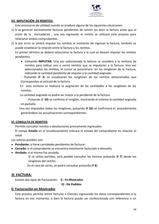 14
Provincia del Chaco
MINISTERIO DE EDUCACIÓN,
CULTURA, CIENCIA Y TECNOLOGÍA
U.E.P. Nº 71 - Nivel Terciario
INSTITUTO SUPERIOR DARDO ROCHA
IV) IMPUTACIÓN DE REMITOS:
Este proceso es de utilidad cuando se produce alguna de las siguientes situaciones:
1) Si se generan normalmente facturas pendientes de remitir (es decir la factura antes que el
envío de la mercadería) , una vez ingresado el remito se utilizará este proceso para
relacionar ambos comprobantes.
2) Si por error se omitió imputar los remitos al momento de ingresar la factura, también se
puede establecer la relación entre la factura y los remitos.
En primer término se deberá seleccionar la factura a la cual se desean imputar los remitos
pendientes.
 Comando IMPUTAR: Una vez seleccionada la factura se accederá a la ventana de
remitos para indicar uno o varios remitos que se imputarán a la factura. Una vez
seleccionados los remitos, el cursor se posicionará en los renglones de la Factura,
indicando la cantidad pendiente de imputar y la cantidad asignada.
- Pulsando (F 3) se visualizarán los renglones de los remitos seleccionados que
Correspondan al artículo de la factura.
En esta ventana se realizará la asignación de las cantidades a los renglones de los
remitos.
La cantidad asignada no podrá ser mayor a la pendiente de la factura.
- Pulsando (F 10) se confirma el renglón, mostrando el sistema la cantidad asignada
en pantalla.
Una vez imputados todos los renglones, pulsando (F 10) se confirmará el procedimiento
generándose las actualizaciones correspondientes.
V) CONSULTA DE REMITOS
Permite consultar remitos o devoluciones previamente ingresados.
El campo Estado en el encabezamiento indicará el estado del comprobante en relación al
stock
Los valores posibles son:
 Pendiente: si tiene cantidades pendientes de facturar.
 Cerrado: si el comprobante se encuentra totalmente facturado o devuelto.
 Anulado: si el mismo fue anulado.
Si se utiliza partidas, será posible consultar las mismas pulsando (F 7) desde los
renglones del remito.
En el caso de series, se podrá consultar pulsando (F 8).
3) FACTURA:
Existen dos tipos de Facturación: I) - En Mostrador
II) - De Pedidos
I) Facturación en Mostrador
Este proceso permite emitir facturas a Clientes ingresando los datos correspondientes a la
factura en ese momento; o bien la factura puede ser confeccionada con referencia a un
 