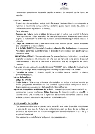 15
Provincia del Chaco
MINISTERIO DE EDUCACIÓN,
CULTURA, CIENCIA Y TECNOLOGÍA
U.E.P. Nº 71 - Nivel Terciario
INSTITUTO SUPERIOR DARDO ROCHA
comprobante previamente ingresado (pedido o remito). Se trabajará con la factura en
pantalla.
COMANDO FACTURAR
A través de este comando es posible emitir facturas a clientes existentes, en cuyo caso se
registrará el movimiento correspondiente, o a clientes que no figuren en cta. cte. , como ser
clientes ocasionales o por ventas al contado .
Datos a ingresar:
 Talonario de Factura: Indica el código de talonario con el cual se va a imprimir la factura.
Debe ingresarse un código asociado a Factura o Multipropósito. El talonario seleccionado
asignará la numeración y el archivo de impresión correspondiente según la letra asociada al
talonario.
 Código de Cliente: Pulsando (Enter) se visualizará una ventana con los Clientes existentes,
para seleccionar el correspondiente.
(F 6) ALTA DE CLIENTES: Si se activó el parámetro Permite Alta de Clientes en el proceso de
Parámetros Generales, pulsando la tecla (F 6) desde el campo código será posible agregar
un nuevo Cliente.
CLIENTES OCASIONALES: Si se desea ingresar Facturas a Clientes no habituales, y no se desea
asignarle un código de identificación, en este caso se ingresará como Cliente Ocasional,
correspondiendo la Factura a una venta al contado ya que no se registrará en cuenta
corriente.
Para cargar clientes ocasionales se deberá ingresar " 000000" como código. Se visualizará una
ventana para cargar datos necesarios para la Factura y el Subdiario de I.V.A. Ventas.
 Condición de Venta: El sistema sugerirá la condición habitual asociada al cliente,
previamente cargada.
Ingreso de Renglones:
 Código del Artículo
 Precio Unitario: Si la factura se ingresa referenciada a un pedido el sistema sugerirá los
precios ya ingresados en el mismo. En caso contrario, sugerirá los que correspondan a la lista
de precios seleccionada, siempre da la posibilidad de modificarlos.
Ingreso de descripciones adicionales por artículo : una vez ingresados los datos del artículo ,
posicionando el cursor en el campo Código de artículo del siguiente renglón , se pulsa F3 y el
sistema habilita una pantalla para el ingreso de descripciones adicionales asociadas a ese
artículo , pulsando nuevamente F3 , retorna a la pantalla anterior.
II) Facturación de Pedidos
Este proceso se utiliza para facturar en forma automática un rango de pedidos existentes en
el sistema. En este caso las facturas se confeccionarán con los datos de los pedidos, sin
posibilidad de modificarlos. Se realizará la registración del movimiento en la cta. cte. y la
actualización del stock.
Este proceso no permite facturar pedidos de clientes ocasionales.
 