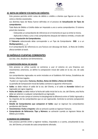 16
Provincia del Chaco
MINISTERIO DE EDUCACIÓN,
CULTURA, CIENCIA Y TECNOLOGÍA
U.E.P. Nº 71 - Nivel Terciario
INSTITUTO SUPERIOR DARDO ROCHA
4) NOTA DE DÉBITO Y/O NOTA DE CRÉDITO:
Este proceso permite emitir notas de débito o crédito a clientes que figuran en cta. cte.
como a clientes ocasionales.
Los distintos tipos de Notas fueron definidas en el proceso de Actualización de Tipos de
comprobantes.
Toda Nota de Débito o Crédito debe ser imputada a uno o varios comprobantes. El sistema
prevé dos maneras:
- Colocando un comprobante de referencia en el momento en que se emite la misma.
- Aplicando la Nota a uno o más comprobantes después de haberse emitido, a través del
proceso Imputación de Comprobantes.
El Talonario seleccionado debe corresponder a un Tipo de Comprobante DEB o a un
Multipropósito (_ _ _ ) .
Si el comprobante de referencia es una Factura con descarga de Stock , la Nota de Crédito
afecta también al stock .
D) MÓDULO CUENTAS CORRIENTES
Las ctas. ctes. deudoras son bimonetarias .
I ) COMPOSICIÓN INICIAL DE SALDOS
Este proceso se utiliza cuando se comienza a usar el sistema en una Empresa con
movimientos anteriores, se define la composición inicial del saldo en la cta. cte. de cada
cliente.
Los comprobantes ingresados no serán incluidos en el Subdiario IVA Ventas, Estadísticas de
Ventas, Informes Legales.
Pueden ser ingresados: Facturas, Recibos, Notas de Débito y Notas de Crédito.
La pantalla de Composición Inicial de Saldos contiene la siguiente información:
 Saldo: se debe indicar el saldo de la cta. del Cliente, si el saldo es Acreedor deberá ser
ingresado con signo negativo.
 Fecha del Saldo: se debe indicar la fecha del saldo inicial de la cta. cte. del Cliente, esta fecha
debe ser anterior a cualquier comprobante ya ingresado.
 Diferencia: en este campo el sistema irá desplegando la diferencia entre el Saldo ingresado y
los importes de los comprobantes que se van ingresando. Controla la correcta composición
del saldo.
 Detalle de Comprobantes que componen el Saldo: aquí se ingresan los comprobantes
pendientes del Cliente.
 Vencimientos: Fecha e Importe: sólo se activará cuando se ingresen Facturas.
 Comprobante de Referencia: Tipo y Número: se activarán cuando se ingresen Notas de
Débito y/o Crédito.
II) INGRESO DE COBRANZAS
Este proceso permite emitir y registrar recibos, imputados o a cuenta, actualizando la cta.
cte. del Cliente y el estado de cada comprobante afectado.
 