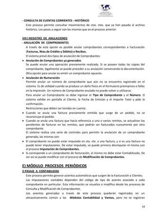 19
Provincia del Chaco
MINISTERIO DE EDUCACIÓN,
CULTURA, CIENCIA Y TECNOLOGÍA
U.E.P. Nº 71 - Nivel Terciario
INSTITUTO SUPERIOR DARDO ROCHA
- CONSULTA DE CUENTAS CORRIENTES - HISTÓRICO
Este proceso permite consultar movimientos de ctas. ctes. que ya han pasado al archivo
histórico. Los pasos a seguir son los mismos que en el proceso anterior.
VIII ) REGISTRO DE ANULACIONES
- ANULACIÓN DE COMPROBANTES
A través de esta opción es posible anular comprobantes correspondientes a Facturación
(Facturas, Ntas.de Crédito y Débito) o Recibos.
El sistema prevé dos tipos de anulación de Comprobantes:
 Anulación de Comprobantes ya generados
Se puede anular una operación previamente realizada. Si se poseen todas las copias del
comprobante, legalmente se puede proceder a su anulación conservando la documentación.
Otra opción para anular es emitir un comprobante opuesto.
 Anulación de Numeración
Permite anular un número de comprobante que aún no se encuentra registrado en el
sistema. Es de utilidad cuando se produce un daño físico en el formulario preimpreso o fallas
en la impresión. Un número de Comprobante anulado no puede volver a utilizarse.
Para anular un Comprobante se debe ingresar el Tipo de Comprobante y el Número. El
sistema exhibe en pantalla al Cliente, la Fecha de Emisión y el Importe Total y pide la
confirmación.
Restricciones que deben ser tenidas en cuenta:
 Cuando se anula una factura previamente emitida que surge de un pedido, no se
reconstruye el pedido.
 Cuando se anula una factura que hacía referencia a uno o varios remitos, se actualizan los
pendientes de facturar en los remitos, que podrán ser facturados nuevamente por otro
comprobante.
El sistema realiza una serie de controles para permitir la anulación de un comprobante
generado, las mismas son:
 El comprobante no puede estar imputado en cta. cte. a una factura, y si es una factura no
puede tener imputaciones. De estar imputado, se puede primero desimputar el mismo con
el proceso Imputación de Comprobantes.
 Si corresponde a un comprobante de facturación, el mismo no debe estar Contabilizado. De
ser así se puede modificar con el proceso de Modificación de Comprobantes.
E) MÓDULO PROCESOS PERIÓDICOS
I) PASAJE A CONTABILIDAD
Este proceso permite generar asientos automáticos que surgen de la Facturación a Clientes.
Las imputaciones contables dependen del código de tipo de asiento asociado a cada
comprobante en particular. Esta información se visualiza o modifica desde los procesos de
Consulta y Modificación de Comprobantes.
Los asientos generados a través de este proceso quedarán registrados en un
almacenamiento común a los Módulos Contabilidad y Ventas, pero no se registran
 