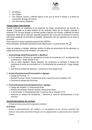 2
Provincia del Chaco
MINISTERIO DE EDUCACIÓN,
CULTURA, CIENCIA Y TECNOLOGÍA
U.E.P. Nº 71 - Nivel Terciario
INSTITUTO SUPERIOR DARDO ROCHA
 En Efectivo
 Con Tarjeta
 Con Cheque: Común o Diferido (figura el día que se firma el cheque y la fecha de
vencimiento de pago del mismo).
 Con Documentos (Pagarés)
TRABAJANDO CON VENTAS
Cuando entramos en cualquiera de las opciones de Tango, encontraremos los botones de
Aceptar y Cancelar en la parte superior de las ventanas; Hacer clic en Aceptar, equivale a
presionar F10. Es para Aceptar un proceso parcial o total de una ventana, validando los datos
ingresados. Hacer clic en Cancelar, equivale a presionar Esc. (una vez). El proceso en curso se
interrumpe quedando el formulario en pantalla. Presionando Esc por segunda vez se cierra el
formulario.
(Para avanzar al campo siguiente presione Enter (INTRO).
(Para retroceder mantenga presionada la tecla Mayúsculas ( ) y pulse la tecla Tab
Antes de empezar a trabajar, debemos verificar la fecha de vencimiento de los talonarios, el
código de la provincia y el de vendedor. Los pasos son:
1. Archivo/Carga Inicial/Talonarios/Menú Modificar:
 En el talonario 1(Factura A). cambiamos la fecha de vencimiento al 31 de Diciembre del
corriente año - luego Aceptar (F10).
 Con el botón Siguiente (flecha derecha) nos cambiamos al talonario 2 Factura B).
cambiamos la fecha de vencimiento al 31 de Diciembre del corriente año - luego Aceptar
(F10).
 Cerramos la ventana de talonarios – cerramos la rama Carga Inicial.
2. Archivo/Actualizaciones/Provincias/Menú Agregar:
 Código de Provincia: 11
 Nombre Provincia: Chaco. Presionamos Enter o hacemos clic en Aceptar ó F10.
 Cerramos la ventana de Provincias.
3. Archivo/Actualizaciones/Vendedores/Menú Agregar:
 Código del vendedor: 5, Presionamos Enter.
 Nombre del vendedor: Nuestro nombre, Presionamos Enter.
 % de Comisión: 5, Presionamos Enter o hacemos clic en Aceptar ó F10.
 Cerramos la ventana de Vendedores – Cerramos la rama de Actualizaciones y la de
Archivos.
DESCRIPCIÓN GENERAL DEL SISTEMA
El Sistema Ventas presenta los siguientes módulos:
A) Archivos
Incluye la parametrización del módulo y la actualización de los archivos maestros del
sistema. Estos datos permitirán trabajar con las registraciones y operaciones de la Gestión
Ventas.
 