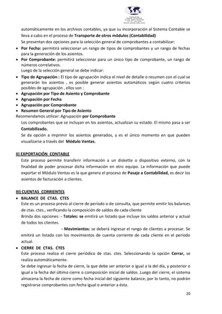 20
Provincia del Chaco
MINISTERIO DE EDUCACIÓN,
CULTURA, CIENCIA Y TECNOLOGÍA
U.E.P. Nº 71 - Nivel Terciario
INSTITUTO SUPERIOR DARDO ROCHA
automáticamente en los archivos contables, ya que su incorporación al Sistema Contable se
lleva a cabo en el proceso de Transporte de otros módulos (Contabilidad)
Se presentan dos opciones para la selección general de comprobantes a contabilizar:
 Por Fecha: permitirá seleccionar un rango de tipos de comprobantes y un rango de fechas
para la generación de los asientos.
 Por Comprobante: permitirá seleccionar para un único tipo de comprobante, un rango de
números correlativos.
Luego de la selección general se debe indicar:
 Tipo de Agrupación : El tipo de agrupación indica el nivel de detalle o resumen con el cual se
generarán los asientos , es posible generar asientos automáticos según cuatro criterios
posibles de agrupación , ellos son :
 Agrupación por Tipo de Asiento y Comprobante
 Agrupación por Fecha
 Agrupación por Comprobante
 Resumen General por Tipo de Asiento
Recomendamos utilizar: Agrupación por Comprobante
Los comprobantes que se incluyan en los asientos, actualizan su estado. El mismo pasa a ser
Contabilizado.
Se da opción a imprimir los asientos generados, y es el único momento en que pueden
visualizarse a través del Módulo Ventas.
II) EXPORTACIÓN CONTABLE
Este proceso permite transferir información a un diskette o dispositivo externo, con la
finalidad de poder procesar dicha información en otro equipo. La información que puede
exportar el Módulo Ventas es la que genera el proceso de Pasaje a Contabilidad, es decir los
asientos de facturación a clientes.
III) CUENTAS CORRIENTES
 BALANCE DE CTAS. CTES
Este es un proceso previo al cierre de período o de consulta, que permite emitir los balances
de ctas. ctes., verificando la composición de saldos de cada cliente
Brinda dos opciones: - Totales: se emitirá un listado que incluye los saldos anterior y actual
de todos los clientes.
- Movimientos: se deberá ingresar el rango de clientes a procesar. Se
emitirá un listado con los movimientos de cuenta corriente de cada cliente en el período
actual.
 CIERRE DE CTAS. CTES
Este proceso realiza el cierre periódico de ctas. ctes. Seleccionando la opción Cerrar, se
realiza automáticamente.
Se debe ingresar la fecha de cierre, la que debe ser anterior o igual a la del día, y posterior o
igual a la fecha del último cierre o composición inicial de saldos .Luego del cierre, el sistema
almacena la fecha de cierre como fecha inicial del siguiente balance; por lo tanto, no podrán
registrarse comprobantes con fecha igual o anterior a ésta.
 