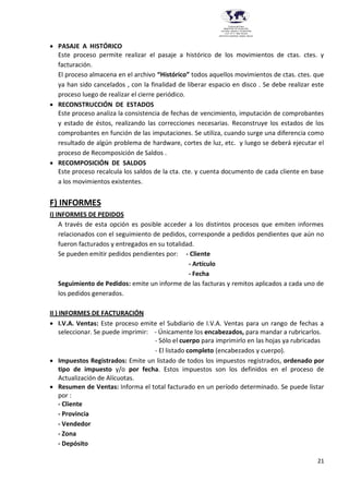 21
Provincia del Chaco
MINISTERIO DE EDUCACIÓN,
CULTURA, CIENCIA Y TECNOLOGÍA
U.E.P. Nº 71 - Nivel Terciario
INSTITUTO SUPERIOR DARDO ROCHA
 PASAJE A HISTÓRICO
Este proceso permite realizar el pasaje a histórico de los movimientos de ctas. ctes. y
facturación.
El proceso almacena en el archivo “Histórico” todos aquellos movimientos de ctas. ctes. que
ya han sido cancelados , con la finalidad de liberar espacio en disco . Se debe realizar este
proceso luego de realizar el cierre periódico.
 RECONSTRUCCIÓN DE ESTADOS
Este proceso analiza la consistencia de fechas de vencimiento, imputación de comprobantes
y estado de éstos, realizando las correcciones necesarias. Reconstruye los estados de los
comprobantes en función de las imputaciones. Se utiliza, cuando surge una diferencia como
resultado de algún problema de hardware, cortes de luz, etc. y luego se deberá ejecutar el
proceso de Recomposición de Saldos .
 RECOMPOSICIÓN DE SALDOS
Este proceso recalcula los saldos de la cta. cte. y cuenta documento de cada cliente en base
a los movimientos existentes.
F) INFORMES
I) INFORMES DE PEDIDOS
A través de esta opción es posible acceder a los distintos procesos que emiten informes
relacionados con el seguimiento de pedidos, corresponde a pedidos pendientes que aún no
fueron facturados y entregados en su totalidad.
Se pueden emitir pedidos pendientes por: - Cliente
- Artículo
- Fecha
Seguimiento de Pedidos: emite un informe de las facturas y remitos aplicados a cada uno de
los pedidos generados.
II ) INFORMES DE FACTURACIÓN
 I.V.A. Ventas: Este proceso emite el Subdiario de I.V.A. Ventas para un rango de fechas a
seleccionar. Se puede imprimir: - Únicamente los encabezados, para mandar a rubricarlos.
- Sólo el cuerpo para imprimirlo en las hojas ya rubricadas
- El listado completo (encabezados y cuerpo).
 Impuestos Registrados: Emite un listado de todos los impuestos registrados, ordenado por
tipo de impuesto y/o por fecha. Estos impuestos son los definidos en el proceso de
Actualización de Alícuotas.
 Resumen de Ventas: Informa el total facturado en un período determinado. Se puede listar
por :
- Cliente
- Provincia
- Vendedor
- Zona
- Depósito
 