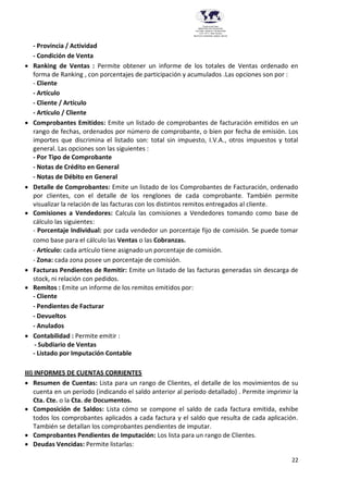 22
Provincia del Chaco
MINISTERIO DE EDUCACIÓN,
CULTURA, CIENCIA Y TECNOLOGÍA
U.E.P. Nº 71 - Nivel Terciario
INSTITUTO SUPERIOR DARDO ROCHA
- Provincia / Actividad
- Condición de Venta
 Ranking de Ventas : Permite obtener un informe de los totales de Ventas ordenado en
forma de Ranking , con porcentajes de participación y acumulados .Las opciones son por :
- Cliente
- Artículo
- Cliente / Artículo
- Artículo / Cliente
 Comprobantes Emitidos: Emite un listado de comprobantes de facturación emitidos en un
rango de fechas, ordenados por número de comprobante, o bien por fecha de emisión. Los
importes que discrimina el listado son: total sin impuesto, I.V.A., otros impuestos y total
general. Las opciones son las siguientes :
- Por Tipo de Comprobante
- Notas de Crédito en General
- Notas de Débito en General
 Detalle de Comprobantes: Emite un listado de los Comprobantes de Facturación, ordenado
por clientes, con el detalle de los renglones de cada comprobante. También permite
visualizar la relación de las facturas con los distintos remitos entregados al cliente.
 Comisiones a Vendedores: Calcula las comisiones a Vendedores tomando como base de
cálculo las siguientes:
- Porcentaje Individual: por cada vendedor un porcentaje fijo de comisión. Se puede tomar
como base para el cálculo las Ventas o las Cobranzas.
- Artículo: cada artículo tiene asignado un porcentaje de comisión.
- Zona: cada zona posee un porcentaje de comisión.
 Facturas Pendientes de Remitir: Emite un listado de las facturas generadas sin descarga de
stock, ni relación con pedidos.
 Remitos : Emite un informe de los remitos emitidos por:
- Cliente
- Pendientes de Facturar
- Devueltos
- Anulados
 Contabilidad : Permite emitir :
- Subdiario de Ventas
- Listado por Imputación Contable
III) INFORMES DE CUENTAS CORRIENTES
 Resumen de Cuentas: Lista para un rango de Clientes, el detalle de los movimientos de su
cuenta en un período (indicando el saldo anterior al período detallado) . Permite imprimir la
Cta. Cte. o la Cta. de Documentos.
 Composición de Saldos: Lista cómo se compone el saldo de cada factura emitida, exhibe
todos los comprobantes aplicados a cada factura y el saldo que resulta de cada aplicación.
También se detallan los comprobantes pendientes de imputar.
 Comprobantes Pendientes de Imputación: Los lista para un rango de Clientes.
 Deudas Vencidas: Permite listarlas:
 