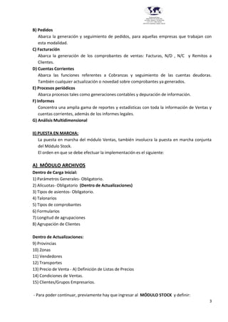 3
Provincia del Chaco
MINISTERIO DE EDUCACIÓN,
CULTURA, CIENCIA Y TECNOLOGÍA
U.E.P. Nº 71 - Nivel Terciario
INSTITUTO SUPERIOR DARDO ROCHA
B) Pedidos
Abarca la generación y seguimiento de pedidos, para aquellas empresas que trabajan con
esta modalidad.
C) Facturación
Abarca la generación de los comprobantes de ventas: Facturas, N/D , N/C y Remitos a
Clientes.
D) Cuentas Corrientes
Abarca las funciones referentes a Cobranzas y seguimiento de las cuentas deudoras.
También cualquier actualización o novedad sobre comprobantes ya generados.
E) Procesos periódicos
Abarca procesos tales como generaciones contables y depuración de información.
F) Informes
Concentra una amplia gama de reportes y estadísticas con toda la información de Ventas y
cuentas corrientes, además de los informes legales.
G) Análisis Multidimensional
II) PUESTA EN MARCHA:
La puesta en marcha del módulo Ventas, también involucra la puesta en marcha conjunta
del Módulo Stock.
El orden en que se debe efectuar la implementación es el siguiente:
A) MÓDULO ARCHIVOS
Dentro de Carga Inicial:
1) Parámetros Generales- Obligatorio.
2) Alícuotas- Obligatorio (Dentro de Actualizaciones)
3) Tipos de asientos- Obligatorio.
4) Talonarios
5) Tipos de comprobantes
6) Formularios
7) Longitud de agrupaciones
8) Agrupación de Clientes
Dentro de Actualizaciones:
9) Provincias
10) Zonas
11) Vendedores
12) Transportes
13) Precio de Venta - A) Definición de Listas de Precios
14) Condiciones de Ventas.
15) Clientes/Grupos Empresarios.
- Para poder continuar, previamente hay que ingresar al MÓDULO STOCK y definir:
 