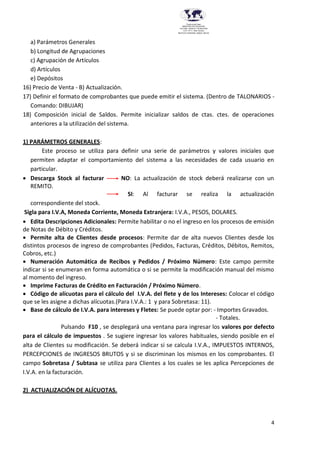 4
Provincia del Chaco
MINISTERIO DE EDUCACIÓN,
CULTURA, CIENCIA Y TECNOLOGÍA
U.E.P. Nº 71 - Nivel Terciario
INSTITUTO SUPERIOR DARDO ROCHA
a) Parámetros Generales
b) Longitud de Agrupaciones
c) Agrupación de Artículos
d) Artículos
e) Depósitos
16) Precio de Venta - B) Actualización.
17) Definir el formato de comprobantes que puede emitir el sistema. (Dentro de TALONARIOS -
Comando: DIBUJAR)
18) Composición inicial de Saldos. Permite inicializar saldos de ctas. ctes. de operaciones
anteriores a la utilización del sistema.
1) PARÁMETROS GENERALES:
Este proceso se utiliza para definir una serie de parámetros y valores iniciales que
permiten adaptar el comportamiento del sistema a las necesidades de cada usuario en
particular.
 Descarga Stock al facturar NO: La actualización de stock deberá realizarse con un
REMITO.
SI: Al facturar se realiza la actualización
correspondiente del stock.
Sigla para I.V.A, Moneda Corriente, Moneda Extranjera: I.V.A., PESOS, DOLARES.
 Edita Descripciones Adicionales: Permite habilitar o no el ingreso en los procesos de emisión
de Notas de Débito y Créditos.
 Permite alta de Clientes desde procesos: Permite dar de alta nuevos Clientes desde los
distintos procesos de ingreso de comprobantes (Pedidos, Facturas, Créditos, Débitos, Remitos,
Cobros, etc.)
 Numeración Automática de Recibos y Pedidos / Próximo Número: Este campo permite
indicar si se enumeran en forma automática o si se permite la modificación manual del mismo
al momento del ingreso.
 Imprime Facturas de Crédito en Facturación / Próximo Número.
 Código de alícuotas para el cálculo del I.V.A. del flete y de los Intereses: Colocar el código
que se les asigne a dichas alícuotas.(Para I.V.A.: 1 y para Sobretasa: 11).
 Base de cálculo de I.V.A. para intereses y Fletes: Se puede optar por: - Importes Gravados.
- Totales.
Pulsando F10 , se desplegará una ventana para ingresar los valores por defecto
para el cálculo de impuestos . Se sugiere ingresar los valores habituales, siendo posible en el
alta de Clientes su modificación. Se deberá indicar si se calcula I.V.A., IMPUESTOS INTERNOS,
PERCEPCIONES de INGRESOS BRUTOS y si se discriminan los mismos en los comprobantes. El
campo Sobretasa / Subtasa se utiliza para Clientes a los cuales se les aplica Percepciones de
I.V.A. en la facturación.
2) ACTUALIZACIÓN DE ALÍCUOTAS.
 