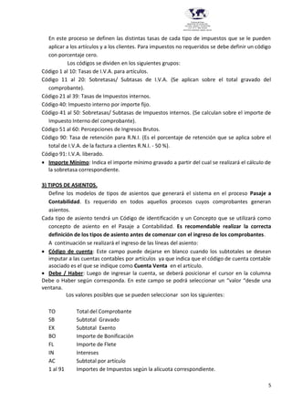 5
Provincia del Chaco
MINISTERIO DE EDUCACIÓN,
CULTURA, CIENCIA Y TECNOLOGÍA
U.E.P. Nº 71 - Nivel Terciario
INSTITUTO SUPERIOR DARDO ROCHA
En este proceso se definen las distintas tasas de cada tipo de impuestos que se le pueden
aplicar a los artículos y a los clientes. Para impuestos no requeridos se debe definir un código
con porcentaje cero.
Los códigos se dividen en los siguientes grupos:
Código 1 al 10: Tasas de I.V.A. para artículos.
Código 11 al 20: Sobretasas/ Subtasas de I.V.A. (Se aplican sobre el total gravado del
comprobante).
Código 21 al 39: Tasas de Impuestos internos.
Código 40: Impuesto interno por importe fijo.
Código 41 al 50: Sobretasas/ Subtasas de Impuestos internos. (Se calculan sobre el importe de
Impuesto Interno del comprobante).
Código 51 al 60: Percepciones de Ingresos Brutos.
Código 90: Tasa de retención para R.N.I. (Es el porcentaje de retención que se aplica sobre el
total de I.V.A. de la factura a clientes R.N.I. - 50 %).
Código 91: I.V.A. liberado.
 Importe Mínimo: Indica el importe mínimo gravado a partir del cual se realizará el cálculo de
la sobretasa correspondiente.
3) TIPOS DE ASIENTOS.
Define los modelos de tipos de asientos que generará el sistema en el proceso Pasaje a
Contabilidad. Es requerido en todos aquellos procesos cuyos comprobantes generan
asientos.
Cada tipo de asiento tendrá un Código de identificación y un Concepto que se utilizará como
concepto de asiento en el Pasaje a Contabilidad. Es recomendable realizar la correcta
definición de los tipos de asiento antes de comenzar con el ingreso de los comprobantes.
A continuación se realizará el ingreso de las líneas del asiento:
 Código de cuenta: Este campo puede dejarse en blanco cuando los subtotales se desean
imputar a las cuentas contables por artículos ya que indica que el código de cuenta contable
asociado es el que se indique como Cuenta Venta en el artículo.
 Debe / Haber: Luego de ingresar la cuenta, se deberá posicionar el cursor en la columna
Debe o Haber según corresponda. En este campo se podrá seleccionar un “valor “desde una
ventana.
Los valores posibles que se pueden seleccionar son los siguientes:
TO Total del Comprobante
SB Subtotal Gravado
EX Subtotal Exento
BO Importe de Bonificación
FL Importe de Flete
IN Intereses
AC Subtotal por artículo
1 al 91 Importes de Impuestos según la alícuota correspondiente.
 
