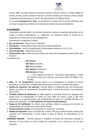 6
Provincia del Chaco
MINISTERIO DE EDUCACIÓN,
CULTURA, CIENCIA Y TECNOLOGÍA
U.E.P. Nº 71 - Nivel Terciario
INSTITUTO SUPERIOR DARDO ROCHA
El valor “AC” se puede ingresar únicamente cuando se dejó en blanco el campo Código de
Cuenta, es decir cuando se desean imputar a cuentas contables por artículos. Dichas cuentas
se definieron previamente en la “ficha” de cada artículo en el Módulo Stock.
En el campo Concepto de la línea , se consignan los nombres de las cuentas afectadas, este
es el que se asignará por defecto en la leyenda del asiento de cada comprobante.
4) TALONARIOS
Este proceso permite definir los distintos talonarios a utilizar en aquellas operaciones en las
cuales se emiten comprobantes. La asignación de talonarios facilita el control de la
impresión y la numeración de los comprobantes.
Se presentan los siguientes Campos:
 Nro. de Talonario: Número que lo identifica.
 Descripción: Puede utilizarse para describir al talonario definido.
 Tipo Asociado: Letra correspondiente al Comprobante, puede ser A, B, C, E, X.
 Sucursal Asociada: Número de sucursal.
 Comprobante: este campo sirve para indicar que tipos de comprobantes puede utilizar este
talonario.
Los posibles son:
- FAC: Factura
- CRE: Nota de Crédito
- DEB: Nota de Débito
- REC: Recibo de Cobranzas
- REM: Remito de Stock
- _ _ _: (Tres espacios en blanco) : Formulario multipropósito : Puede
ser utilizado tanto para Facturas como para Notas de Débitos y/ o
Créditos.
 Edita nº de Comprobante: Permite indicar si el comprobante se enumera en forma
automática, o se permite la modificación manual del mismo en el momento del ingreso.
 Destino de impresión: Uso opcional - Permite definir un dispositivo que será tomado por
defecto al realizar un comprobante. Se puede indicar nombre de archivo o una impresora
(LPT1, LPT2).
 Cantidad máxima de iteraciones: Se debe ingresar la cantidad máxima de renglones que
puede tener un comprobante. En todos los casos debe ser menor o igual a 100. Para
imprimirse en un solo formulario, esta cantidad debe ser igual a la cantidad definida en el
archivo con extensión .TYP. (Ver Definición Formato de Comprobantes.)
 Rango de Nº habilitados: Se utilizan para controlar, desde los procesos de emisión de
comprobantes, la correcta numeración de los mismos.
 Próximo Número a emitir: será el próximo nº a emitir por el sistema.
 Modelo de Impresión: Indica el nombre del archivo. TYP que se utilizará como modelo para
impresión del Comprobante. Si este campo se deja en blanco, el comprobante no se
imprime.
COMANDO DIBUJAR: Permite ingresar a modificar el diseño del formulario asociado al
talonario. Si este último no tiene modelo de impresión, no se activará el uso de este
comando.
 
