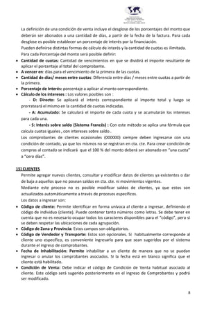 8
Provincia del Chaco
MINISTERIO DE EDUCACIÓN,
CULTURA, CIENCIA Y TECNOLOGÍA
U.E.P. Nº 71 - Nivel Terciario
INSTITUTO SUPERIOR DARDO ROCHA
La definición de una condición de venta incluye el desglose de los porcentajes del monto que
deberán ser abonados a una cantidad de días, a partir de la fecha de la factura. Para cada
desglose es posible establecer un porcentaje de interés por la financiación.
Pueden definirse distintas formas de cálculo de interés y la cantidad de cuotas es ilimitada.
Para cada Porcentaje del monto será posible definir:
 Cantidad de cuotas: Cantidad de vencimientos en que se dividirá el importe resultante de
aplicar el porcentaje al total del comprobante.
 A vencer en: días para el vencimiento de la primera de las cuotas.
 Cantidad de días/ meses entre cuotas: Diferencia entre días / meses entre cuotas a partir de
la primera.
 Porcentaje de Interés: porcentaje a aplicar al monto correspondiente.
 Cálculo de los intereses : Los valores posibles son :
- D: Directo: Se aplicará el interés correspondiente al importe total y luego se
prorrateará el mismo en la cantidad de cuotas indicadas.
- A: Acumulado: Se calculará el importe de cada cuota y se acumularán los intereses
para cada una.
- S: Interés sobre saldo (Sistema Francés) : Con este método se aplica una fórmula que
calcula cuotas iguales , con intereses sobre saldo .
Los comprobantes de clientes ocasionales (000000) siempre deben ingresarse con una
condición de contado, ya que los mismos no se registran en cta. cte. Para crear condición de
compras al contado se indicará que el 100 % del monto deberá ser abonado en “una cuota”
a “cero días”.
15) CLIENTES
Permite agregar nuevos clientes, consultar y modificar datos de clientes ya existentes o dar
de baja a aquellos que no posean saldos en cta. cte. ni movimientos vigentes.
Mediante este proceso no es posible modificar saldos de clientes, ya que estos son
actualizados automáticamente a través de procesos específicos.
Los datos a ingresar son:
 Código de cliente: Permite identificar en forma unívoca al cliente a ingresar, definiendo el
código de individuo (cliente). Puede contener tanto números como letras. Se debe tener en
cuenta que no es necesario ocupar todos los caracteres disponibles para el “código”, pero si
se deben respetar las ubicaciones de cada agrupación.
 Código de Zona y Provincia: Estos campos son obligatorios.
 Código de Vendedor y Transporte: Estos son opcionales. Si habitualmente corresponde al
cliente uno específico, es conveniente ingresarlo para que sean sugeridos por el sistema
durante el ingreso de comprobantes.
 Fecha de Inhabilitación: Permite inhabilitar a un cliente de manera que no se puedan
ingresar o anular los comprobantes asociados. Si la fecha está en blanco significa que el
cliente está habilitado.
 Condición de Venta: Debe indicar el código de Condición de Venta habitual asociado al
cliente. Este código será sugerido posteriormente en el ingreso de Comprobantes y podrá
ser modificado.
 