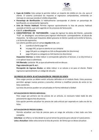 9
Provincia del Chaco
MINISTERIO DE EDUCACIÓN,
CULTURA, CIENCIA Y TECNOLOGÍA
U.E.P. Nº 71 - Nivel Terciario
INSTITUTO SUPERIOR DARDO ROCHA
 Cupo de Crédito: Este campo le permite indicar un importe de crédito en cta. cte. para el
cliente. El sistema controlará los importes al ingresarse comprobantes, emitiendo un
mensaje en caso que exceda el crédito disponible.
 Porcentaje de Bonificación: Si habitualmente corresponde al cliente un porcentaje de
bonificación, es conveniente ingresarlo.
 Lista de Precios Habitual: Permite ingresar opcionalmente la lista de precios habitual
asociada al cliente, que será sugerida en los procesos de facturación.
 C.U.I.T. o Identificación
 CARACTERÍSTICAS DE FACTURACIÓN : Luego de ingresar los datos del Cliente , pulsando
“F10” se desplegará una ventana para ingresar información correspondiente al cálculo de
impuestos . Se indica qué impuestos deben gravarse al cliente cuando se le emite la factura,
y la forma de exponerlos.
Los valores posibles para el campo Liquida I.V.A. son:
S cuando el cliente paga IVA
N no paga IVA, ya que es exento en sus compras
I paga IVA pero su categoría es IVA no Responsable (no discrimina)
E paga IVA pero su categoría es IVA Exento (no discrimina)
Impuestos Internos: se debe indicar si corresponde aplicarlos al facturar, si se discriminan y
si se aplican tasas o sobretasas.
IVA liberado: contestar N ya que actualmente está en desuso.
Paga retención por R. no I.
Percepción de Ingresos Brutos: se debe indicar si se calcula o no para el cliente .Podrá
ingresarse opcionalmente un código de alícuota.
16) PRECIO DE VENTA B) ACTUALIZACIÓN DE PRECIOS DE VENTA
Para cargar precios ya deben existir artículos definidos en el módulo Stock. Estos procesos
permiten agregar nuevos precios y consultar, eliminar o modificar precios de venta en las
listas existentes.
Las listas de precios pueden ser actualizadas en forma Individual o Global:
ACTUALIZACION DE PRECIOS INDIVIDUAL:
Para cargar por primera vez los precios de un artículo, es necesario haber dado de alta
previamente alguna lista de precios.
Esta opción permite actualizar los precios de cada artículo por separado en cada una de las
listas.
ACTUALIZACION DE PRECIOS GLOBAL:
Permite actualizar una lista de precios para un rango de artículos o bien toda una lista
completa.
Lista Base: se refiera a la lista desde la cual se toman los precios para calcular el nuevo precio.
Lista a Actualizar: debe seleccionarse la lista de precios de Venta que se desea actualizar.
 