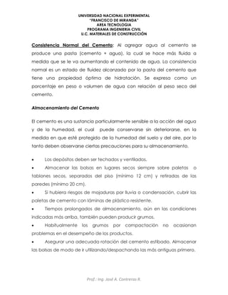 UNIVERSIDAD NACIONAL EXPERIMENTAL
“FRANCISCO DE MIRANDA”
AREA TECNOLOGIA
PROGRAMA INGENIERIA CIVIL
U.C. MATERIALES DE CONSTRUCCIÓN
Prof.: Ing. José A. Contreras R.
Consistencia Normal del Cemento: Al agregar agua al cemento se
produce una pasta (cemento + agua), la cual se hace más fluida a
medida que se le va aumentando el contenido de agua. La consistencia
normal es un estado de fluidez alcanzado por la pasta del cemento que
tiene una propiedad óptima de hidratación. Se expresa como un
porcentaje en peso o volumen de agua con relación al peso seco del
cemento.
Almacenamiento del Cemento
El cemento es una sustancia particularmente sensible a la acción del agua
y de la humedad, el cual puede conservarse sin deteriorarse, en la
medida en que esté protegido de la humedad del suelo y del aire, por lo
tanto deben observarse ciertas precauciones para su almacenamiento.
 Los depósitos deben ser techados y ventilados.
 Almacenar las bolsas en lugares secos siempre sobre paletas o
tablones secos, separados del piso (mínimo 12 cm) y retiradas de las
paredes (mínimo 20 cm).
 Si hubiera riesgos de mojaduras por lluvia o condensación, cubrir las
paletas de cemento con láminas de plástico resistente.
 Tiempos prolongados de almacenamiento, aún en las condiciones
indicadas más arriba, también pueden producir grumos.
 Habitualmente los grumos por compactación no ocasionan
problemas en el desempeño de los productos.
 Asegurar una adecuada rotación del cemento estibado. Almacenar
las bolsas de modo de ir utilizando/despachando las más antiguas primero.
 