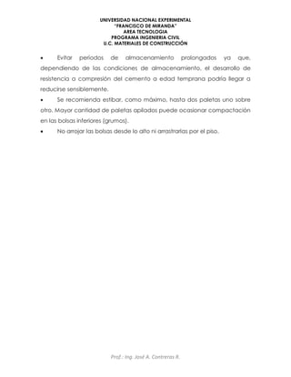 UNIVERSIDAD NACIONAL EXPERIMENTAL
“FRANCISCO DE MIRANDA”
AREA TECNOLOGIA
PROGRAMA INGENIERIA CIVIL
U.C. MATERIALES DE CONSTRUCCIÓN
Prof.: Ing. José A. Contreras R.
 Evitar períodos de almacenamiento prolongados ya que,
dependiendo de las condiciones de almacenamiento, el desarrollo de
resistencia a compresión del cemento a edad temprana podría llegar a
reducirse sensiblemente.
 Se recomienda estibar, como máximo, hasta dos paletas uno sobre
otro. Mayor cantidad de paletas apilados puede ocasionar compactación
en las bolsas inferiores (grumos).
 No arrojar las bolsas desde lo alto ni arrastrarlas por el piso.
 