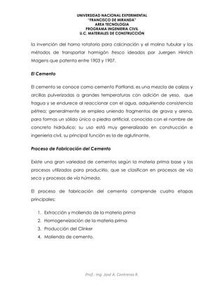 UNIVERSIDAD NACIONAL EXPERIMENTAL
“FRANCISCO DE MIRANDA”
AREA TECNOLOGIA
PROGRAMA INGENIERIA CIVIL
U.C. MATERIALES DE CONSTRUCCIÓN
Prof.: Ing. José A. Contreras R.
la invención del horno rotatorio para calcinación y el molino tubular y los
métodos de transportar hormigón fresco ideados por Juergen Hinrich
Magens que patenta entre 1903 y 1907.
El Cemento
El cemento se conoce como cemento Portland, es una mezcla de calizas y
arcillas pulverizadas a grandes temperaturas con adición de yeso, que
fragua y se endurece al reaccionar con el agua, adquiriendo consistencia
pétrea; generalmente se emplea uniendo fragmentos de grava y arena,
para formas un sólido único o piedra artificial, conocida con el nombre de
concreto hidráulico; su uso está muy generalizado en construcción e
ingeniería civil, su principal función es la de aglutinante.
Proceso de Fabricación del Cemento
Existe una gran variedad de cementos según la materia prima base y los
procesos utilizados para producirlo, que se clasifican en procesos de vía
seca y procesos de vía húmeda.
El proceso de fabricación del cemento comprende cuatro etapas
principales:
1. Extracción y molienda de la materia prima
2. Homogeneización de la materia prima
3. Producción del Clinker
4. Molienda de cemento.
 