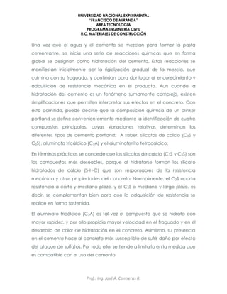 UNIVERSIDAD NACIONAL EXPERIMENTAL
“FRANCISCO DE MIRANDA”
AREA TECNOLOGIA
PROGRAMA INGENIERIA CIVIL
U.C. MATERIALES DE CONSTRUCCIÓN
Prof.: Ing. José A. Contreras R.
Una vez que el agua y el cemento se mezclan para formar la pasta
cementante, se inicia una serie de reacciones químicas que en forma
global se designan como hidratación del cemento. Estas reacciones se
manifiestan inicialmente por la rigidización gradual de la mezcla, que
culmina con su fraguado, y continúan para dar lugar al endurecimiento y
adquisición de resistencia mecánica en el producto. Aun cuando la
hidratación del cemento es un fenómeno sumamente complejo, existen
simplificaciones que permiten interpretar sus efectos en el concreto. Con
esto admitido, puede decirse que la composición química de un clinker
portland se define convenientemente mediante la identificación de cuatro
compuestos principales, cuyas variaciones relativas determinan los
diferentes tipos de cemento portland; A saber, silicatos de calcio (C3S y
C2S), aluminato tricálcico (C3A) y el aluminoferrito tetracalcico.
En términos prácticos se concede que los silicatos de calcio (C3S y C2S) son
los compuestos más deseables, porque al hidratarse forman los silicato
hidratados de calcio (S-H-C) que son responsables de la resistencia
mecánica y otras propiedades del concreto. Normalmente, el C3S aporta
resistencia a corto y mediano plazo, y el C2S a mediano y largo plazo, es
decir, se complementan bien para que la adquisición de resistencia se
realice en forma sostenida.
El aluminato tricálcico (C3A) es tal vez el compuesto que se hidrata con
mayor rapidez, y por ello propicia mayor velocidad en el fraguado y en el
desarrollo de calor de hidratación en el concreto. Asimismo, su presencia
en el cemento hace al concreto más susceptible de sufrir daño por efecto
del ataque de sulfatos. Por todo ello, se tiende a limitarlo en la medida que
es compatible con el uso del cemento.
 