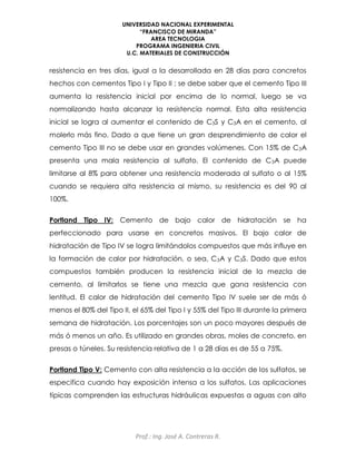 UNIVERSIDAD NACIONAL EXPERIMENTAL
“FRANCISCO DE MIRANDA”
AREA TECNOLOGIA
PROGRAMA INGENIERIA CIVIL
U.C. MATERIALES DE CONSTRUCCIÓN
Prof.: Ing. José A. Contreras R.
resistencia en tres días, igual a la desarrollada en 28 días para concretos
hechos con cementos Tipo I y Tipo II ; se debe saber que el cemento Tipo III
aumenta la resistencia inicial por encima de lo normal, luego se va
normalizando hasta alcanzar la resistencia normal. Esta alta resistencia
inicial se logra al aumentar el contenido de C3S y C3A en el cemento, al
molerlo más fino. Dado a que tiene un gran desprendimiento de calor el
cemento Tipo III no se debe usar en grandes volúmenes. Con 15% de C3A
presenta una mala resistencia al sulfato. El contenido de C3A puede
limitarse al 8% para obtener una resistencia moderada al sulfato o al 15%
cuando se requiera alta resistencia al mismo, su resistencia es del 90 al
100%.
Portland Tipo IV: Cemento de bajo calor de hidratación se ha
perfeccionado para usarse en concretos masivos. El bajo calor de
hidratación de Tipo IV se logra limitándolos compuestos que más influye en
la formación de calor por hidratación, o sea, C3A y C3S. Dado que estos
compuestos también producen la resistencia inicial de la mezcla de
cemento, al limitarlos se tiene una mezcla que gana resistencia con
lentitud. El calor de hidratación del cemento Tipo IV suele ser de más ó
menos el 80% del Tipo II, el 65% del Tipo I y 55% del Tipo III durante la primera
semana de hidratación. Los porcentajes son un poco mayores después de
más ó menos un año. Es utilizado en grandes obras, moles de concreto, en
presas o túneles. Su resistencia relativa de 1 a 28 días es de 55 a 75%.
Portland Tipo V: Cemento con alta resistencia a la acción de los sulfatos, se
especifica cuando hay exposición intensa a los sulfatos. Las aplicaciones
típicas comprenden las estructuras hidráulicas expuestas a aguas con alto
 
