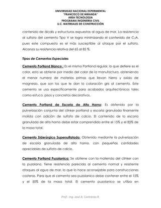UNIVERSIDAD NACIONAL EXPERIMENTAL
“FRANCISCO DE MIRANDA”
AREA TECNOLOGIA
PROGRAMA INGENIERIA CIVIL
U.C. MATERIALES DE CONSTRUCCIÓN
Prof.: Ing. José A. Contreras R.
contenido de álcalis y estructuras expuestas al agua de mar. La resistencia
al sulfato del cemento Tipo V se logra minimizando el contenido de C3A,
pues este compuesto es el más susceptible al ataque por el sulfato.
Alcanza su resistencia relativa del 65 al 85 %.
Tipos de Cementos Especiales
Cemento Portland Blanco : Es el mismo Portland regular, lo que defiere es el
color, esto se obtiene por medio del color de la manufactura, obteniendo
el menor numero de materias primas que llevan hierro y oxido de
magnesio, que son los que le dan la coloración gris al cemento. Este
cemento se usa específicamente para acabados arquitectónicos tales
como estuco, pisos y concretos decorativos.
Cemento Portland de Escoria de Alto Horno: Es obtenido por la
pulverización conjunta del clinker portland y escoria granulada finamente
molida con adición de sulfato de calcio. El contenido de la escoria
granulada de alto horno debe estar comprendido entre el 15% y el 85% de
la masa total.
Cemento Siderúrgico Supersulfatado: Obtenido mediante la pulverización
de escoria granulada de alto horno, con pequeñas cantidades
apreciables de sulfato de calcio.
Cemento Portland Puzolanico: Se obtiene con la molienda del clinker con
la puzolana. Tiene resistencia parecida al cemento normal y resistente
ataques al agua de mar, lo que lo hace aconsejable para construcciones
costeras. Para que el cemento sea puzolanico debe contener entre el 15%
y el 50% de la masa total. El cemento puzolanico se utiliza en
 