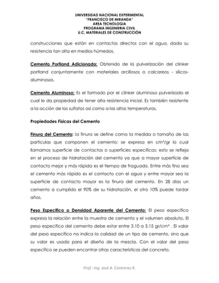 UNIVERSIDAD NACIONAL EXPERIMENTAL
“FRANCISCO DE MIRANDA”
AREA TECNOLOGIA
PROGRAMA INGENIERIA CIVIL
U.C. MATERIALES DE CONSTRUCCIÓN
Prof.: Ing. José A. Contreras R.
construcciones que están en contactos directos con el agua, dada su
resistencia tan alta en medios húmedos.
Cemento Portland Adicionado: Obtenido de la pulverización del clinker
portland conjuntamente con materiales arcillosos o calcareos - silicos-
aluminosos.
Cemento Aluminoso: Es el formado por el clinker aluminoso pulverizado el
cual le da propiedad de tener alta resistencia inicial. Es también resistente
a la acción de los sulfatos así como a las altas temperaturas.
Propiedades Físicas del Cemento
Finura del Cemento: la finura se define como la medida o tamaño de las
partículas que componen el cemento; se expresa en cm²/gr lo cual
llamamos superficie de contactos o superficies especificas; esto se refleja
en el proceso de hidratación del cemento ya que a mayor superficie de
contacto mejor y más rápida es el tiempo de fraguado. Entre más fino sea
el cemento más rápido es el contacto con el agua y entre mayor sea la
superficie de contacto mayor es la finura del cemento. En 28 días un
cemento a cumplido el 90% de su hidratación, el otro 10% puede tardar
años.
Peso Especifico o Densidad Aparente del Cemento: El peso específico
expresa la relación entre la muestra de cemento y el volumen absoluto. El
peso específico del cemento debe estar entre 3.10 a 3.15 gr/cm³ . El valor
del peso específico no indica la calidad de un tipo de cemento, sino que
su valor es usado para el diseño de la mezcla. Con el valor del peso
específico se pueden encontrar otras características del concreto.
 