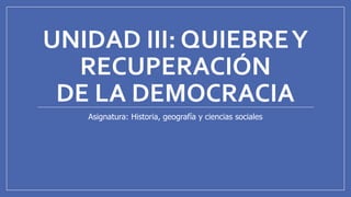 UNIDAD III: QUIEBREY
RECUPERACIÓN
DE LA DEMOCRACIA
Asignatura: Historia, geografía y ciencias sociales
 