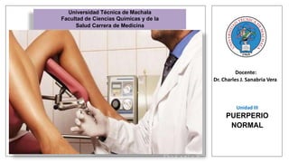 Docente:
Dr. Charles J. Sanabria Vera
Universidad Técnica de Machala
Facultad de Ciencias Químicas y de la
Salud Carrera de Medicina
Unidad III
PUERPERIO
NORMAL
Asignatura:
Obstetricia
Práctica
 