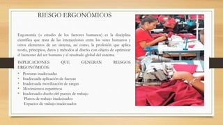 RIESGO ERGONÓMICOS
Ergonomía (o estudio de los factores humanos) es la disciplina
científica que trata de las interacciones entre los seres humanos y
otros elementos de un sistema, así como, la profesión que aplica
teoría, principios, datos y métodos al diseño con objeto de optimizar
el bienestar del ser humano y el resultado global del sistema.
IMPLICACIONES QUE GENERAN RIESGOS
ERGONÓMICOS:
• Posturas inadecuadas
• Inadecuada aplicación de fuerzas
• Inadecuada movilización de cargas
• Movimientos repetitivos
• Inadecuado diseño del puesto de trabajo
Planos de trabajo inadecuados
Espacios de trabajo inadecuados
 
