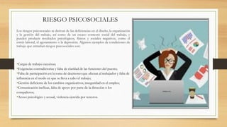 RIESGO PSICOSOCIALES
Los riesgos psicosociales se derivan de las deficiencias en el diseño, la organización
y la gestión del trabajo, así como de un escaso contexto social del trabajo, y
pueden producir resultados psicológicos, físicos y sociales negativos, como el
estrés laboral, el agotamiento o la depresión. Algunos ejemplos de condiciones de
trabajo que entrañan riesgos psicosociales son:
•Cargas de trabajo excesivas;
•Exigencias contradictorias y falta de claridad de las funciones del puesto;
•Falta de participación en la toma de decisiones que afectan al trabajador y falta de
influencia en el modo en que se lleva a cabo el trabajo;
•Gestión deficiente de los cambios organizativos, inseguridad en el empleo;
•Comunicación ineficaz, falta de apoyo por parte de la dirección o los
compañeros;
•Acoso psicológico y sexual, violencia ejercida por terceros.
 