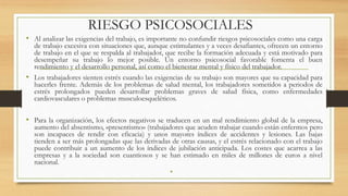 RIESGO PSICOSOCIALES
• Al analizar las exigencias del trabajo, es importante no confundir riesgos psicosociales como una carga
de trabajo excesiva con situaciones que, aunque estimulantes y a veces desafiantes, ofrecen un entorno
de trabajo en el que se respalda al trabajador, que recibe la formación adecuada y está motivado para
desempeñar su trabajo lo mejor posible. Un entorno psicosocial favorable fomenta el buen
rendimiento y el desarrollo personal, así como el bienestar mental y físico del trabajador.
• Los trabajadores sienten estrés cuando las exigencias de su trabajo son mayores que su capacidad para
hacerles frente. Además de los problemas de salud mental, los trabajadores sometidos a periodos de
estrés prolongados pueden desarrollar problemas graves de salud física, como enfermedades
cardiovasculares o problemas musculoesqueléticos.
• Para la organización, los efectos negativos se traducen en un mal rendimiento global de la empresa,
aumento del absentismo, «presentismo» (trabajadores que acuden trabajar cuando están enfermos pero
son incapaces de rendir con eficacia) y unos mayores índices de accidentes y lesiones. Las bajas
tienden a ser más prolongadas que las derivadas de otras causas, y el estrés relacionado con el trabajo
puede contribuir a un aumento de los índices de jubilación anticipada. Los costes que acarrea a las
empresas y a la sociedad son cuantiosos y se han estimado en miles de millones de euros a nivel
nacional.
•
 