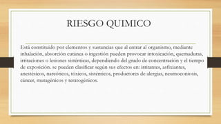 RIESGO QUIMICO
Está constituido por elementos y sustancias que al entrar al organismo, mediante
inhalación, absorción cutánea o ingestión pueden provocar intoxicación, quemaduras,
irritaciones o lesiones sistémicas, dependiendo del grado de concentración y el tiempo
de exposición. se pueden clasificar según sus efectos en: irritantes, asfixiantes,
anestésicos, narcóticos, tóxicos, sistémicos, productores de alergias, neumoconiosis,
cáncer, mutagénicos y teratogénicos.
 