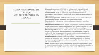 LAS ENFERMEDADES DE
TRABAJO
MAS RECURRENTES EN
MÉXICO.
Hipoacusia: presente en el 32.2% de los trabajadores. Se origina debido a la
exposición a ruidos en el trabajo, reduciendo la capacidad auditiva de la persona
Neumoconiosis: 2% de los trabajadores la padecen. Es un conjunto de
enfermedades provocadas por la inhalación de polvos químicos o ambientales en el
lugar de trabajo
Afecciones respiratorias: el 9.8% las sufre. Puede ir desde un resfriado hasta una
neumonía y son causadas por trabajar bajo temperaturas extremas
Sinovitis: implica todas aquellas lesiones en ligamentos, tendones, músculos o
cartílagos.
Dermatitis de contacto: quienes trabajan con químicos o toda clase de sustancias
tóxicas pueden padecer esta enfermedad pues se da al contacto con ellas, 1.8% de la
población económicamente activa padece esta enfermedad dermatológica
Musculoesqueléticas: algo tan simple como una mala postura durante la jornada
laboral o el estrés afectan tanto a los músculos como a los huesos. Ejemplo, el
síndrome de túnel metacarpiano, cada vez más común entre los trabajadores de
oficina por el uso continuo del equipo de cómputo.
Gastrointestinales: Gastritis, colitis, gastroenteritis y salmonelosis son las más
comunes. Se dan por una mala y carente de higiene preparación de los alimentos
(sobre todo en quienes ingieren sus alimentos en la calle). Otros factores son el estrés
y la falta de actividad física.
Estrés: además de ser un factor desencadenante de muchas enfermedades, el estrés
es por sí solo una enfermedad. En México, casi el 60% de la población trabajadora lo
padece siendo así el segundo país con mayor nivel de esta enfermedad.
 