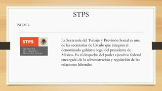 STPS
NOM´s
La Secretaría del Trabajo y Previsión Social es una
de las secretarías de Estado que integran el
denominado gabinete legal del presidente de
México. Es el despacho del poder ejecutivo federal
encargado de la administración y regulación de las
relaciones laborales.
 