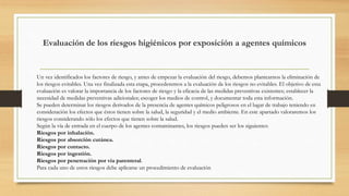 Evaluación de los riesgos higiénicos por exposición a agentes químicos
Un vez identificados los factores de riesgo, y antes de empezar la evaluación del riesgo, debemos plantearnos la eliminación de
los riesgos evitables. Una vez finalizada esta etapa, procederemos a la evaluación de los riesgos no evitables. El objetivo de esta
evaluación es valorar la importancia de los factores de riesgo y la eficacia de las medidas preventivas existentes; establecer la
necesidad de medidas preventivas adicionales; escoger los medios de control, y documentar toda esta información.
Se pueden determinar los riesgos derivados de la presencia de agentes químicos peligrosos en el lugar de trabajo teniendo en
consideración los efectos que éstos tienen sobre la salud, la seguridad y el medio ambiente. En este apartado valoraremos los
riesgos considerando sólo los efectos que tienen sobre la salud.
Según la vía de entrada en el cuerpo de los agentes contaminantes, los riesgos pueden ser los siguientes:
Riesgos por inhalación.
Riesgos por absorción cutánea.
Riesgos por contacto.
Riesgos por ingestión.
Riesgos por penetración por vía parenteral.
Para cada uno de estos riesgos debe aplicarse un procedimiento de evaluación
 