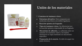 Unión de los materiales
 Cementos de ionómero vitreo.
a) Estructura del polvo. Está compuesto por
moléculas diacrilatos con dobles ligaduras.
b) Reacción química de fraguado.
1) Tipos de ionómero vitreo. Se diferencian por
la reacción química responsable de su fraguado.
2) Mecanismo de adhesión. La adhesión entre un
cemento de ionómero vitreo y los tejidos
dentinarios se logra mediante un mecanismo
especifico.
c) Preparación de la mezcla. Se debe de seguir los
pasos técnicos.
 