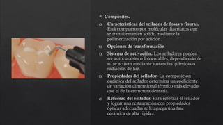  Composites.
a) Características del sellador de fosas y fisuras.
Está compuesto por moléculas diacrilatos que
se transforman en solido mediante la
polimerización por adición.
b) Opciones de transformación
1) Sistema de activación. Los selladores pueden
ser autocurables o fotocurables, dependiendo de
su se activan mediante sustancias químicas o
radiación de luz.
2) Propiedades del sellador. La composición
orgánica del sellador determina un coeficiente
de variación dimensional térmico más elevado
que el de la estructura dentaria.
c) Refuerzo del sellador. Para reforzar el sellador
y lograr una restauración con propiedades
ópticas adecuadas se le agrega una fase
cerámica de alta rigidez.
 