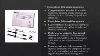  Composición del material compuesto
a) Componentes del sellador. El material
compuesto contiene componentes de un
sellador, como el líquido y las partículas
cerámicas.
b) Propiedades del material compuesto.
1) Rigidez elevada. Las partículas cerámicas
permiten lograr una rigidez elevada en el
material compuesto.
2) Coeficiente de variación dimensional
térmico. El contenido cerámico en el
material compuesto ayuda a disminuir el
coeficiente de variación dimensional
térmico.
c) Estructura del material compuesto. El
material compuesto está compuesto por una
estructura nucleada de núcleos cerámicos
englobados por una matriz orgánica.
 