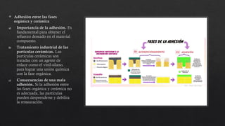  Adhesión entre las fases
orgánica y cerámica
a) Importancia de la adhesión. Es
fundamental para obtener el
refuerzo deseado en el material
compuesto.
b) Tratamiento industrial de las
partículas cerámicas. Las
partículas cerámicas son
tratadas con un agente de
enlace como el vinil-silano,
para lograr una unión química
con la fase orgánica.
c) Consecuencias de una mala
adhesión. Si la adhesión entre
las fases orgánica y cerámica no
es adecuada, las partículas
pueden desprenderse y debilita
la restauración.
 
