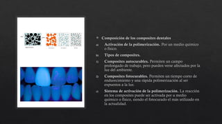  Composición de los composites dentales
a) Activación de la polimerización. Por un medio químico
o físico.
b) Tipos de composites.
1) Composites autocurables. Permiten un campo
prolongado de trabajo, pero pueden verse afectados por la
luz del ambiente.
2) Composites fotocurables. Permiten un tiempo corto de
endurecimiento y una rápida polimerización al ser
expuestos a la luz.
c) Sistema de activación de la polimerización. La reacción
en los composites puede ser activada por u medio
químico o físico, siendo el fotocurado el más utilizado en
la actualidad.
 