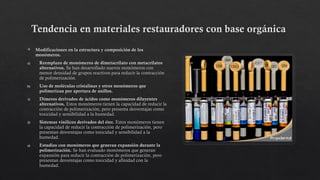 Tendencia en materiales restauradores con base orgánica
 Modificaciones en la estructura y composición de los
monómeros.
a) Reemplazo de monómeros de dimetacrilato con metacrilatos
alternativos. Se han desarrollado nuevos monómeros con
menor densidad de grupos reactivos para reducir la contracción
de polimerización.
b) Uso de moléculas cristalinas y otros monómeros que
polimerizan por apertura de anillos.
1) Dímeros derivados de ácidos como monómeros diluyentes
alternativos. Estos monómeros tienen la capacidad de reducir la
contracción de polimerización, pero presenta desventajas como
toxicidad y sensibilidad a la humedad.
2) Sistemas vinílicos derivados del éter. Estos monómeros tienen
la capacidad de reducir la contracción de polimerización, pero
presentan desventajas como toxicidad y sensibilidad a la
humedad.
a) Estudios con monómeros que generan expansión durante la
polimerización. Se han evaluado monómeros que generan
expansión para reducir la contracción de polimerización, pero
presentan desventajas como toxicidad y afinidad con la
humedad.
 