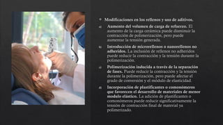  Modificaciones en los rellenos y uso de aditivos.
a) Aumento del volumen de carga de refuerzo. El
aumento de la carga cerámica puede disminuir la
contracción de polimerización, pero puede
aumentar la tensión generada.
b) Introducción de microrellenos o nanorellenos no
adheridos. La inclusión de rellenos no adheridos
puede reducir la contracción y la tensión durante la
polimerización.
c) Polimerización inducida a través de la separación
de fases. Puede reducir la contracción y la tensión
durante la polimerización, pero puede afectar el
grado de conversión y el módulo de elasticidad.
d) Incorporación de plastificantes o comonómeros
que favorecen el desarrollo de materiales de menor
modulo elástico. La adición de plastificantes o
comonómeros puede reducir significativamente la
tensión de contracción final de material ya
polimerizado.
 