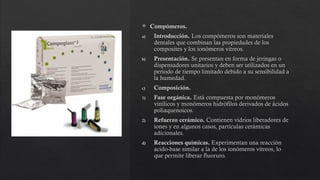  Compómeros.
a) Introducción. Los compómeros son materiales
dentales que combinan las propiedades de los
composites y los ionómeros vitreos.
b) Presentación. Se presentan en forma de jeringas o
dispensadores unitarios y deben ser utilizados en un
periodo de tiempo limitado debido a su sensibilidad a
la humedad.
c) Composición.
1) Fase orgánica. Está compuesta por monómeros
vinílicos y monómeros hidrófilos derivados de ácidos
poliaquenoicos.
2) Refuerzo cerámico. Contienen vidrios liberadores de
iones y en algunos casos, partículas cerámicas
adicionales.
d) Reacciones químicas. Experimentan una reacción
acido-base similar a la de los ionómeros vitreos, lo
que permite liberar fluoruro.
 