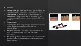  Cerómeros.
a) Introducción. Son materiales dentales que combinan las
propiedades de los composites y los ionómeros vitreos.
b) Presentación. Se presentan en forma de jeringas o
dispensadores unitarios y deben ser utilizados en un
periodo de tiempo limitado debido a su sensibilidad a la
humedad.
c) Composición.
1) Fase orgánica. Está compuesta por monómeros vinílicos
y monómeros hidrófilos derivados de ácidos
poliaquenoicos.
2) Refuerzo cerámico. Contienen vidrios liberadores de
iones y en algunos casos, partículas cerámicas
adicionales.
d) Reacciones químicas. Experimentan una reacción acido-
base similar a la de los iones vitreos, lo que les permite
liberar fluoruro.
 