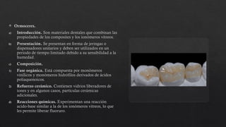  Ormoceres.
a) Introducción. Son materiales dentales que combinan las
propiedades de los composites y los ionómeros vitreos.
b) Presentación. Se presentan en forma de jeringas o
dispensadores unitarios y deben ser utilizados en un
periodo de tiempo limitado debido a su sensibilidad a la
humedad.
c) Composición.
1) Fase orgánica. Está compuesta por monómeros
vinílicos y monómeros hidrófilos derivados de ácidos
poliaquenoicos.
2) Refuerzo cerámico. Contienen vidrios liberadores de
iones y en algunos casos, partículas cerámicas
adicionales.
d) Reacciones químicas. Experimentan una reacción
acido-base similar a la de los ionómeros vitreos, lo que
les permite liberar fluoruro.
 