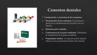 Cementos dentales
 Composición y estructura de los cementos.
a) Presentación de los cementos. Se preparan a
partir de la combinación de un polvo con un
líquido.
b) Relación polvo/liquido.
1) Consistencia de la pasta resultante. Determina
la consistencia de la pasta resultante.
2) Propiedades finales. La relación polvo/liquido
influye en las propiedades finales del cemento.
 