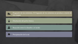 Fraguado de los cementos. El fraguado de los cementos se produce a través de
tres etapas:
Disolución del polvo básico.
Reacción entre lo disuelto y el ácido.
Precipitación de la sal.
 