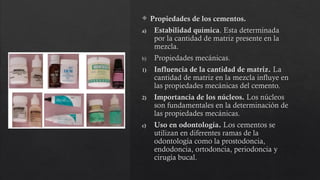  Propiedades de los cementos.
a) Estabilidad química. Esta determinada
por la cantidad de matriz presente en la
mezcla.
b) Propiedades mecánicas.
1) Influencia de la cantidad de matriz. La
cantidad de matriz en la mezcla influye en
las propiedades mecánicas del cemento.
2) Importancia de los núcleos. Los núcleos
son fundamentales en la determinación de
las propiedades mecánicas.
c) Uso en odontología. Los cementos se
utilizan en diferentes ramas de la
odontología como la prostodoncia,
endodoncia, ortodoncia, periodoncia y
cirugía bucal.
 