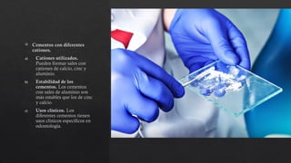  Cementos con diferentes
cationes.
a) Cationes utilizados.
Pueden formar sales con
cationes de calcio, cinc y
aluminio.
b) Estabilidad de los
cementos. Los cementos
con sales de aluminio son
más estables que los de cinc
y calcio.
c) Usos clínicos. Los
diferentes cementos tienen
usos clínicos específicos en
odontología.
 