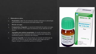  Hidróxido de calcio.
a) Propiedades y uso. Es una sustancia alcalina utilizada en odontología
para promover la cicatrización del tejido pulpar vital.
b) Mezcla con agua.
1) Composición y fraguado. La mezcla de hidróxido de calcio con agua
no forma una sal y no es capaz de endurecer, lo que dificulta su uso
clínico.
2) Agregados para mejorar propiedades. Se puede incorporar otros
componentes como compuestos de bario y resinas para mejorar la
estabilidad química y mecánica del cemento.
c) Cemento fraguable. Se ha desarrollado un cemento de hidróxido de
calcio que se mezcla con un ácido salicílico para logar una sal y
fraguar, aunque su estabilidad química es limitada.
 