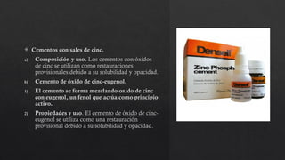  Cementos con sales de cinc.
a) Composición y uso. Los cementos con óxidos
de cinc se utilizan como restauraciones
provisionales debido a su solubilidad y opacidad.
b) Cemento de óxido de cinc-eugenol.
1) El cemento se forma mezclando oxido de cinc
con eugenol, un fenol que actúa como principio
activo.
2) Propiedades y uso. El cemento de óxido de cinc-
eugenol se utiliza como una restauración
provisional debido a su solubilidad y opacidad.
 